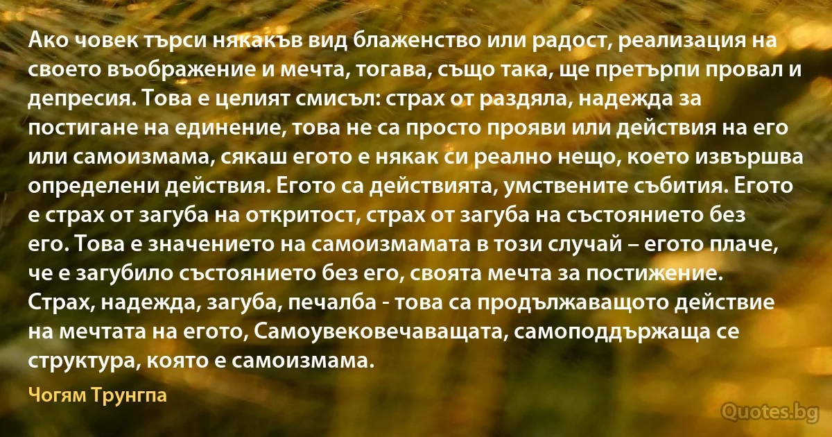 Ако човек търси някакъв вид блаженство или радост, реализация на своето въображение и мечта, тогава, също така, ще претърпи провал и депресия. Това е целият смисъл: страх от раздяла, надежда за постигане на единение, това не са просто прояви или действия на его или самоизмама, сякаш егото е някак си реално нещо, което извършва определени действия. Егото са действията, умствените събития. Егото е страх от загуба на откритост, страх от загуба на състоянието без его. Това е значението на самоизмамата в този случай – егото плаче, че е загубило състоянието без его, своята мечта за постижение. Страх, надежда, загуба, печалба - това са продължаващото действие на мечтата на егото, Самоувековечаващата, самоподдържаща се структура, която е самоизмама. (Чогям Трунгпа)