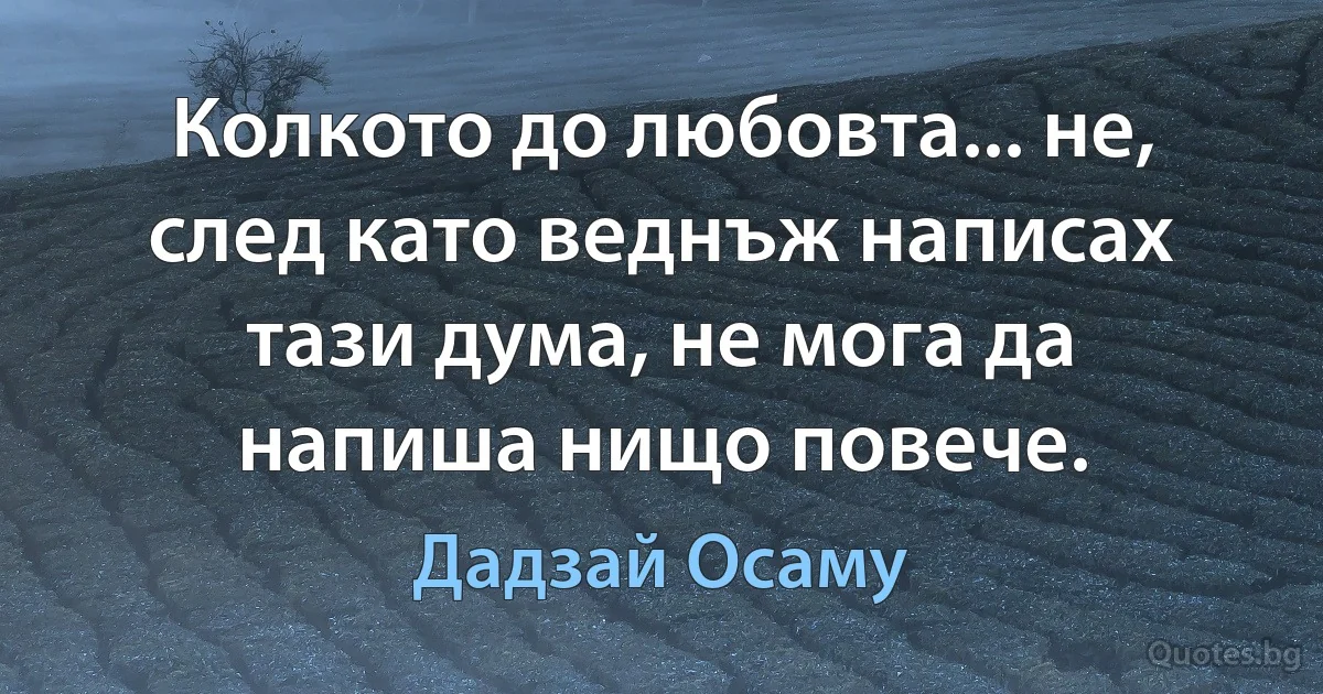 Колкото до любовта... не, след като веднъж написах тази дума, не мога да напиша нищо повече. (Дадзай Осаму)