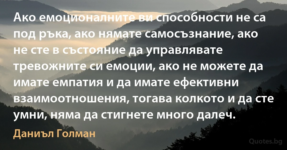 Ако емоционалните ви способности не са под ръка, ако нямате самосъзнание, ако не сте в състояние да управлявате тревожните си емоции, ако не можете да имате емпатия и да имате ефективни взаимоотношения, тогава колкото и да сте умни, няма да стигнете много далеч. (Даниъл Голман)