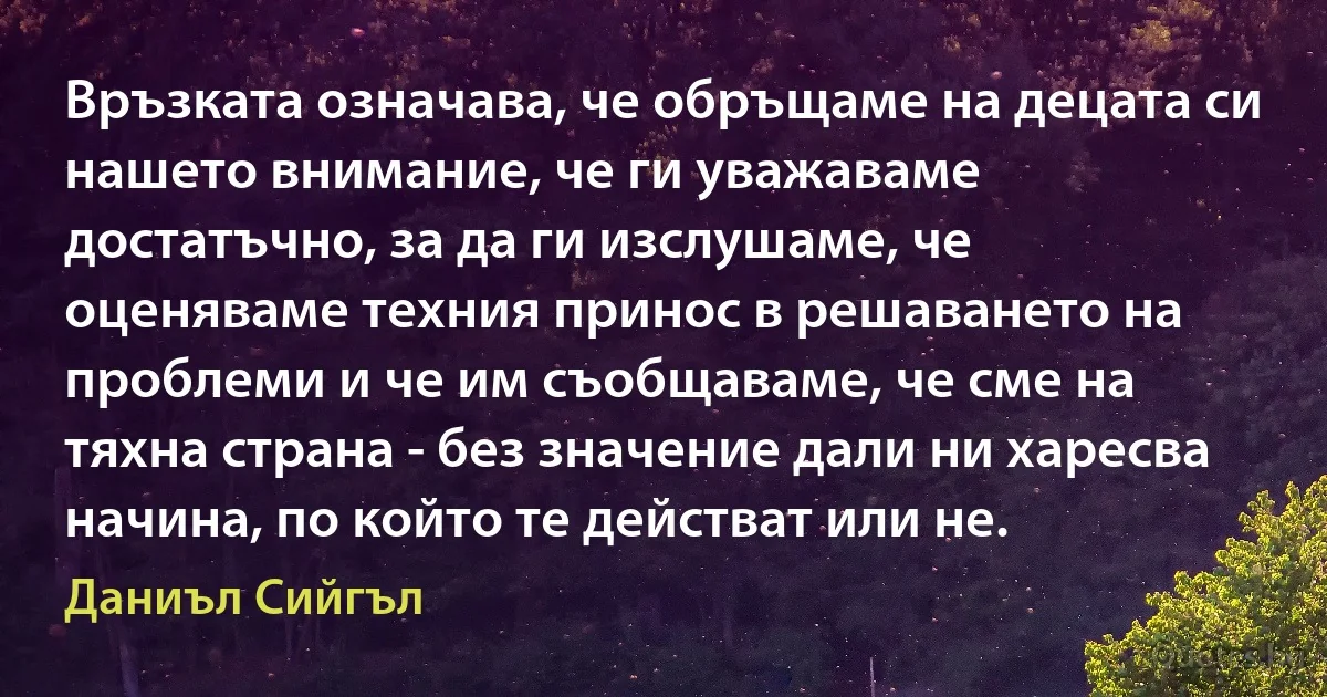 Връзката означава, че обръщаме на децата си нашето внимание, че ги уважаваме достатъчно, за да ги изслушаме, че оценяваме техния принос в решаването на проблеми и че им съобщаваме, че сме на тяхна страна - без значение дали ни харесва начина, по който те действат или не. (Даниъл Сийгъл)