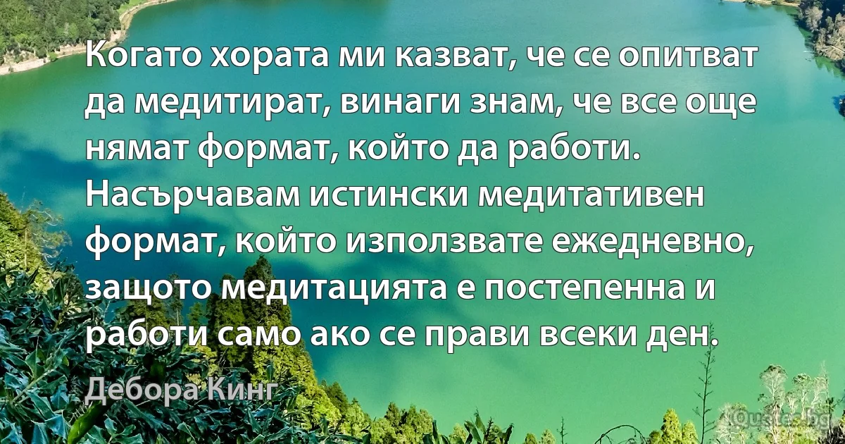 Когато хората ми казват, че се опитват да медитират, винаги знам, че все още нямат формат, който да работи. Насърчавам истински медитативен формат, който използвате ежедневно, защото медитацията е постепенна и работи само ако се прави всеки ден. (Дебора Кинг)