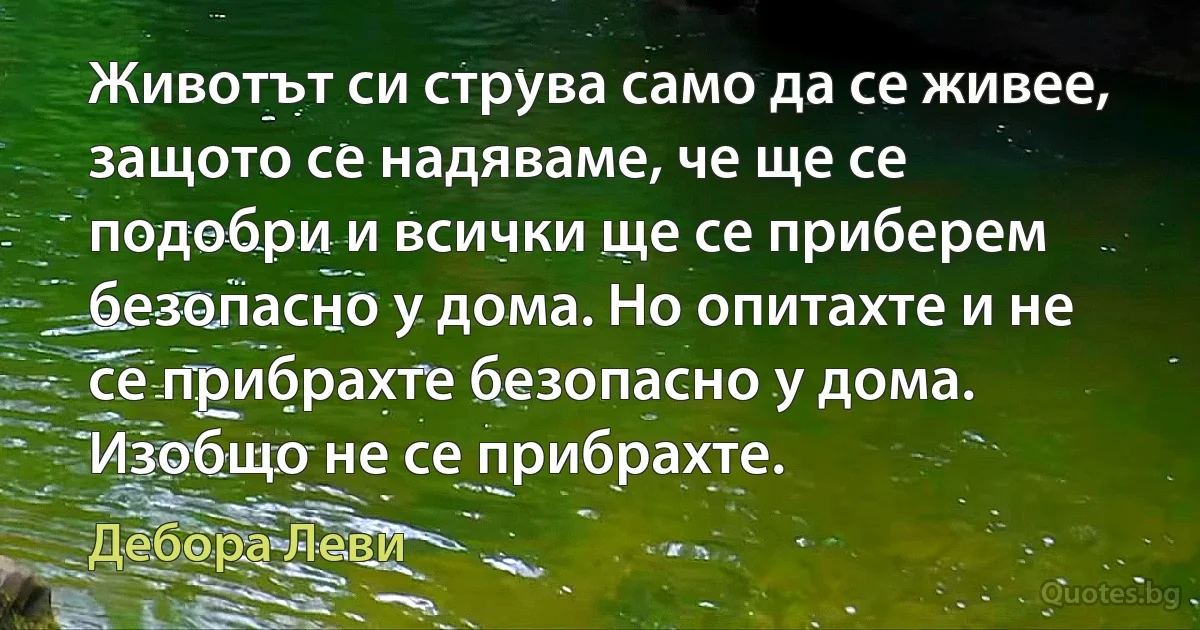 Животът си струва само да се живее, защото се надяваме, че ще се подобри и всички ще се приберем безопасно у дома. Но опитахте и не се прибрахте безопасно у дома. Изобщо не се прибрахте. (Дебора Леви)