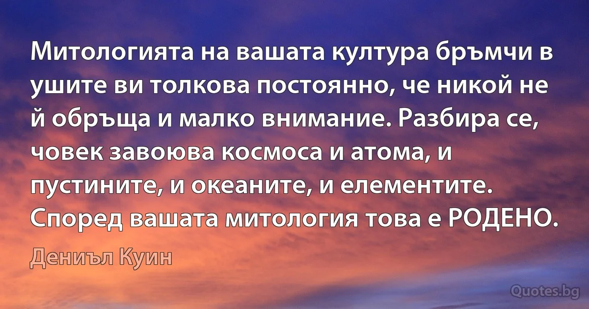 Митологията на вашата култура бръмчи в ушите ви толкова постоянно, че никой не й обръща и малко внимание. Разбира се, човек завоюва космоса и атома, и пустините, и океаните, и елементите. Според вашата митология това е РОДЕНО. (Дениъл Куин)