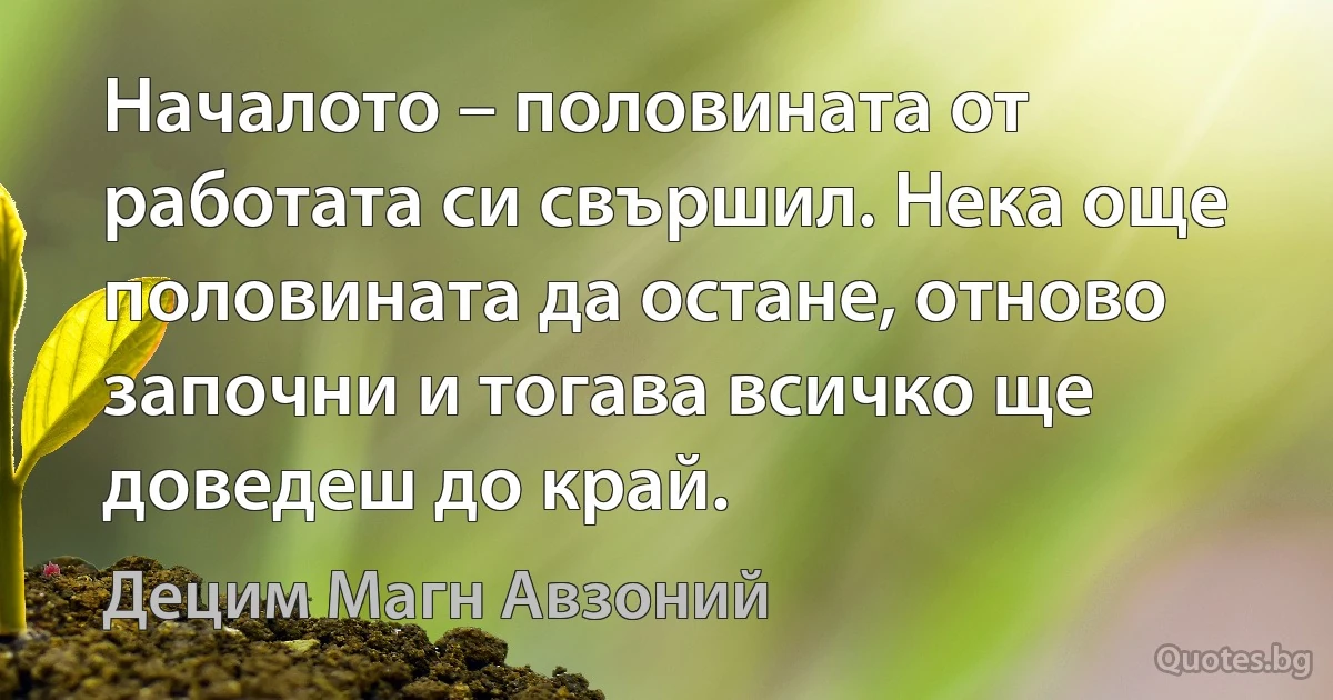 Началото – половината от работата си свършил. Нека още половината да остане, отново започни и тогава всичко ще доведеш до край. (Децим Магн Авзоний)