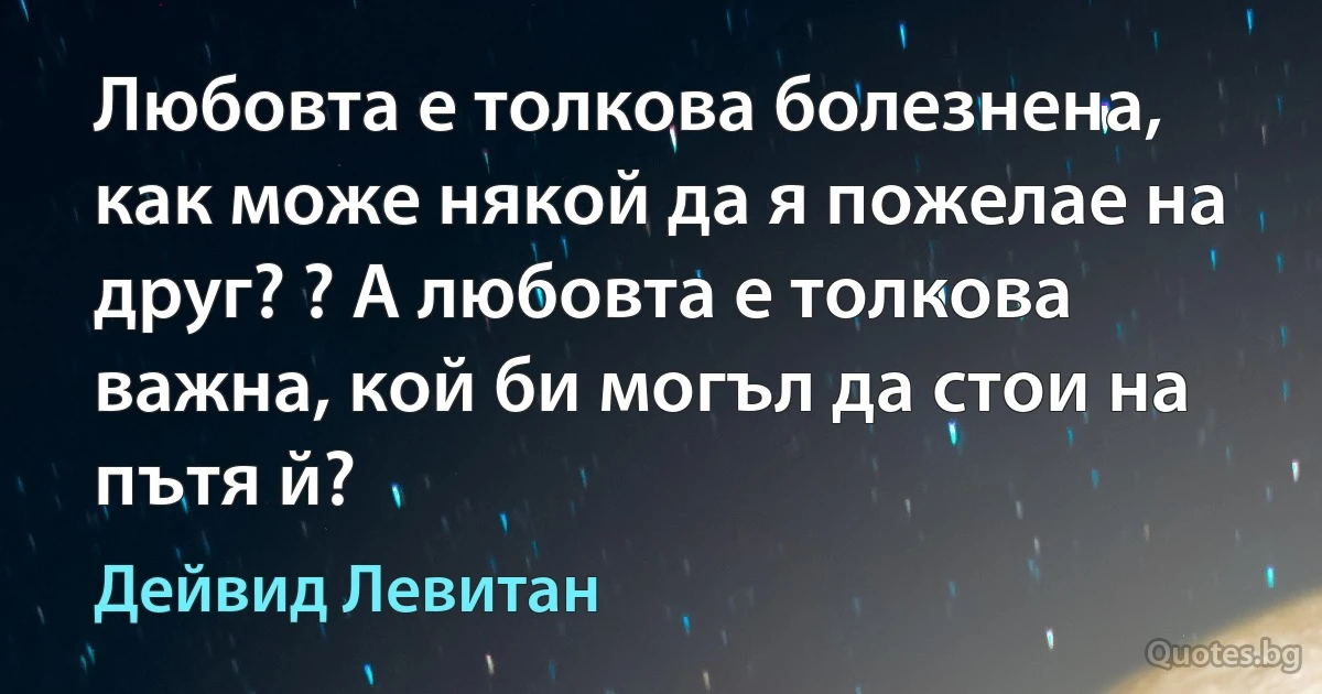 Любовта е толкова болезнена, как може някой да я пожелае на друг? ? А любовта е толкова важна, кой би могъл да стои на пътя й? (Дейвид Левитан)