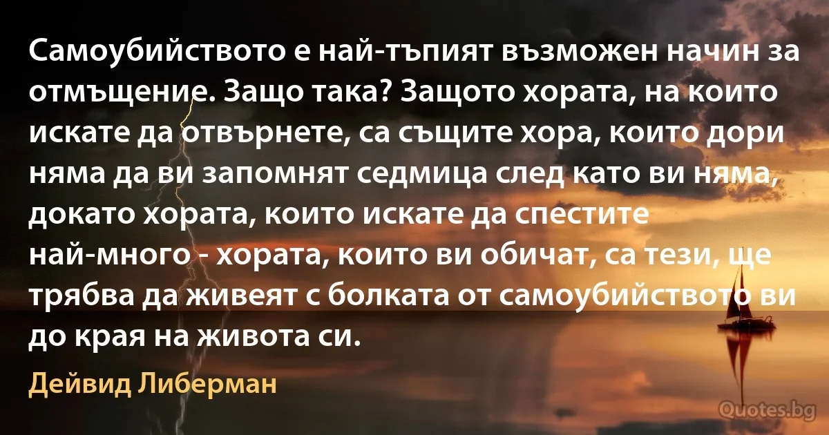 Самоубийството е най-тъпият възможен начин за отмъщение. Защо така? Защото хората, на които искате да отвърнете, са същите хора, които дори няма да ви запомнят седмица след като ви няма, докато хората, които искате да спестите най-много - хората, които ви обичат, са тези, ще трябва да живеят с болката от самоубийството ви до края на живота си. (Дейвид Либерман)