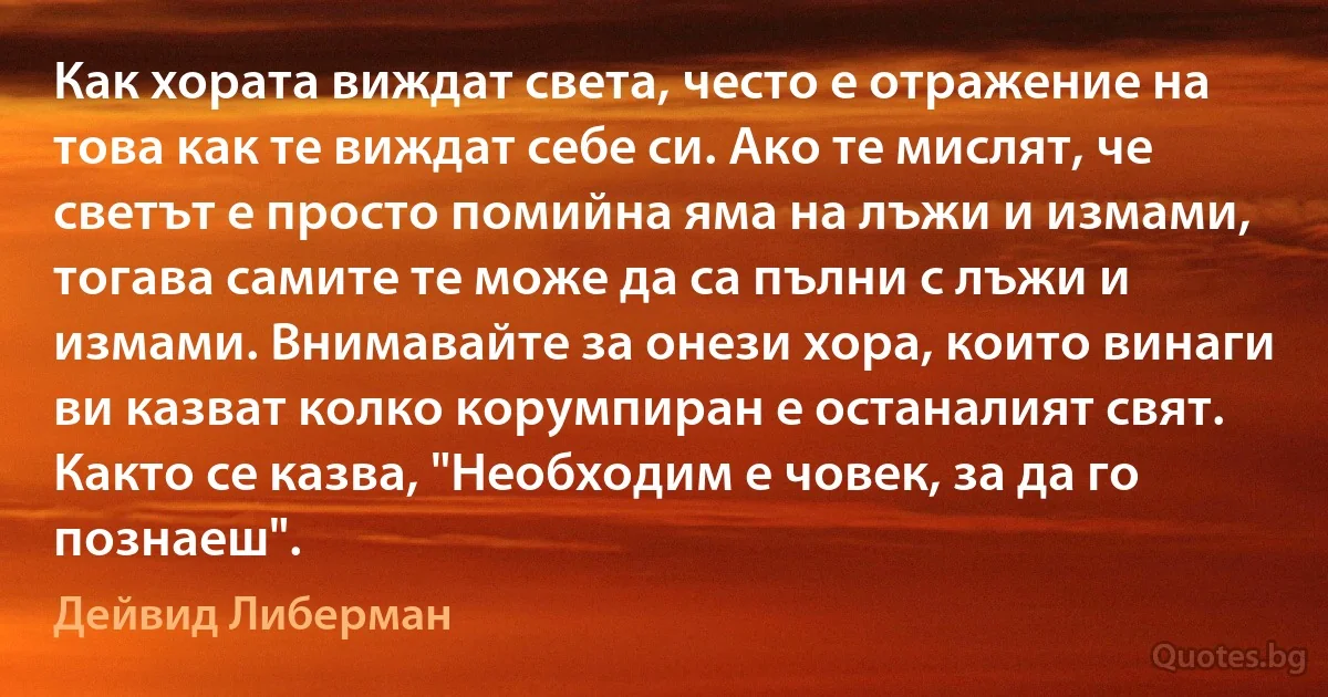 Как хората виждат света, често е отражение на това как те виждат себе си. Ако те мислят, че светът е просто помийна яма на лъжи и измами, тогава самите те може да са пълни с лъжи и измами. Внимавайте за онези хора, които винаги ви казват колко корумпиран е останалият свят. Както се казва, "Необходим е човек, за да го познаеш". (Дейвид Либерман)