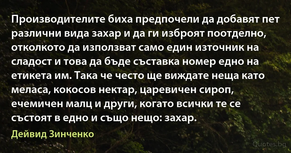 Производителите биха предпочели да добавят пет различни вида захар и да ги изброят поотделно, отколкото да използват само един източник на сладост и това да бъде съставка номер едно на етикета им. Така че често ще виждате неща като меласа, кокосов нектар, царевичен сироп, ечемичен малц и други, когато всички те се състоят в едно и също нещо: захар. (Дейвид Зинченко)