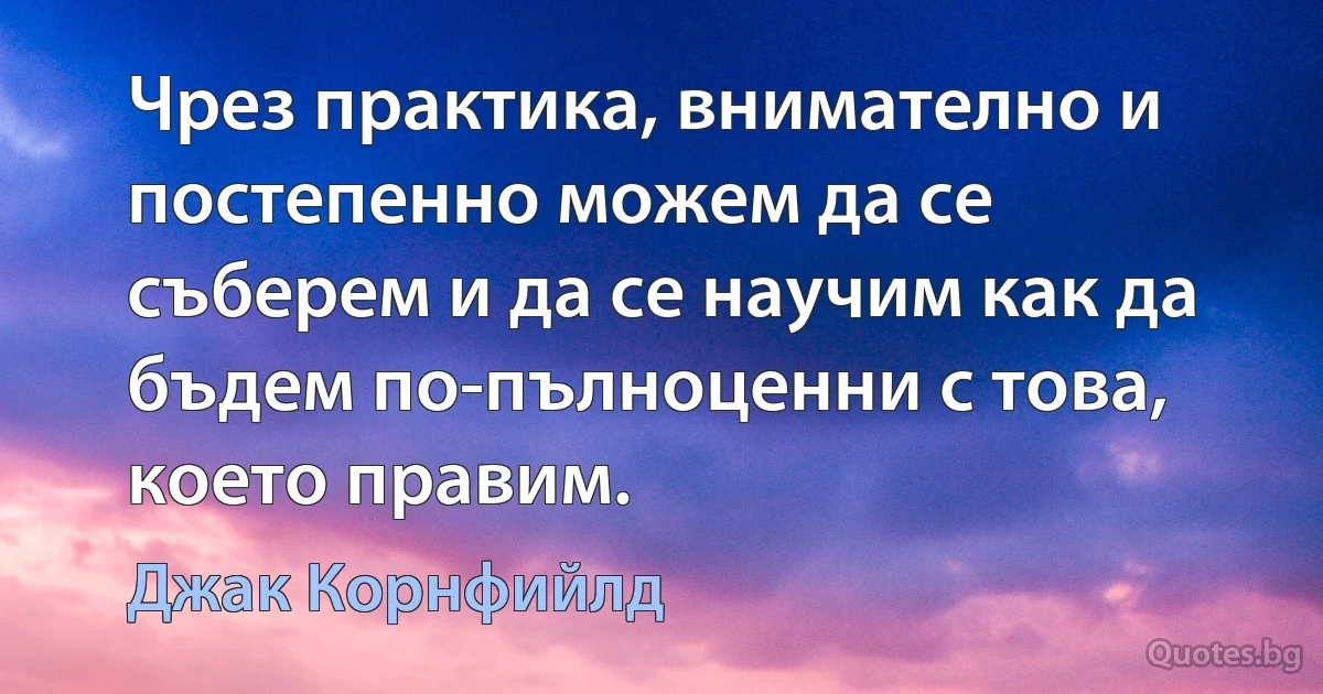 Чрез практика, внимателно и постепенно можем да се съберем и да се научим как да бъдем по-пълноценни с това, което правим. (Джак Корнфийлд)