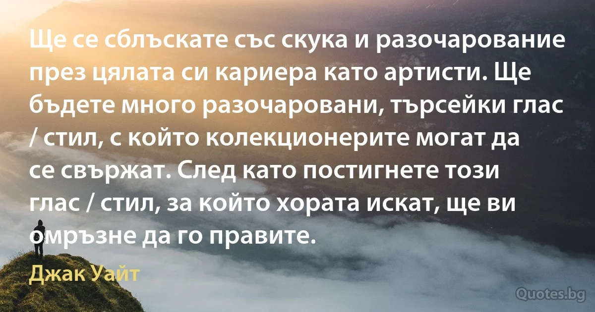 Ще се сблъскате със скука и разочарование през цялата си кариера като артисти. Ще бъдете много разочаровани, търсейки глас / стил, с който колекционерите могат да се свържат. След като постигнете този глас / стил, за който хората искат, ще ви омръзне да го правите. (Джак Уайт)