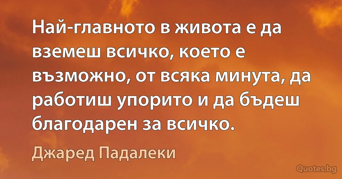 Най-главното в живота е да вземеш всичко, което е възможно, от всяка минута, да работиш упорито и да бъдеш благодарен за всичко. (Джаред Падалеки)