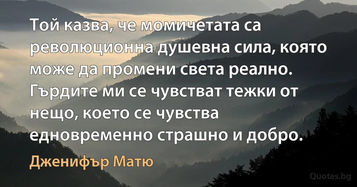 Той казва, че момичетата са революционна душевна сила, която може да промени света реално. Гърдите ми се чувстват тежки от нещо, което се чувства едновременно страшно и добро. (Дженифър Матю)