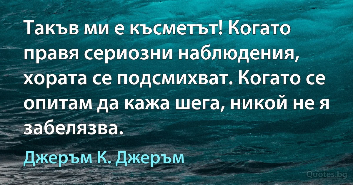 Такъв ми е късметът! Когато правя сериозни наблюдения, хората се подсмихват. Когато се опитам да кажа шега, никой не я забелязва. (Джеръм К. Джеръм)