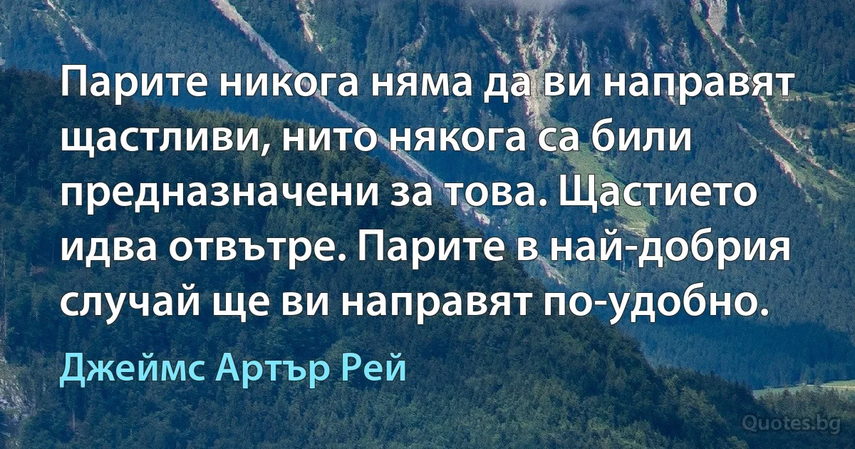 Парите никога няма да ви направят щастливи, нито някога са били предназначени за това. Щастието идва отвътре. Парите в най-добрия случай ще ви направят по-удобно. (Джеймс Артър Рей)