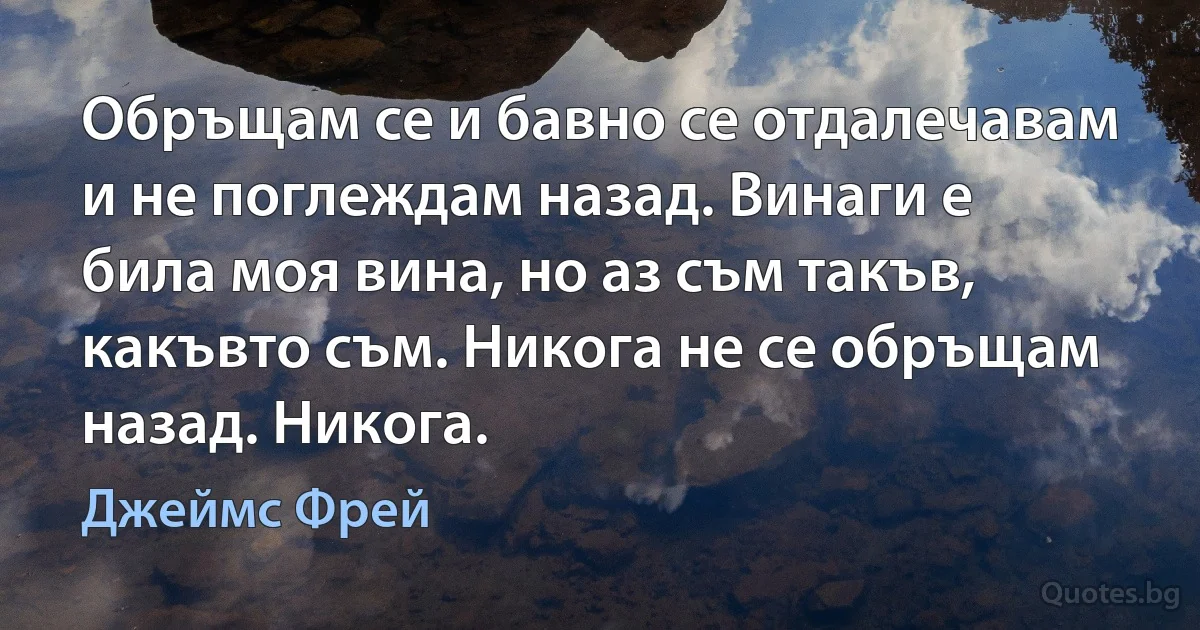 Обръщам се и бавно се отдалечавам и не поглеждам назад. Винаги е била моя вина, но аз съм такъв, какъвто съм. Никога не се обръщам назад. Никога. (Джеймс Фрей)