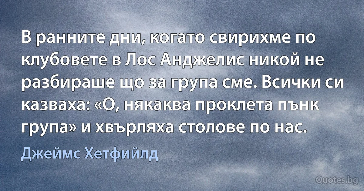 В ранните дни, когато свирихме по клубовете в Лос Анджелис никой не разбираше що за група сме. Всички си казваха: «О, някаква проклета пънк група» и хвърляха столове по нас. (Джеймс Хетфийлд)