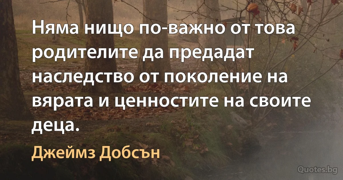 Няма нищо по-важно от това родителите да предадат наследство от поколение на вярата и ценностите на своите деца. (Джеймз Добсън)