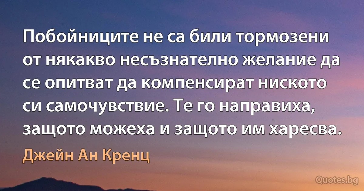 Побойниците не са били тормозени от някакво несъзнателно желание да се опитват да компенсират ниското си самочувствие. Те го направиха, защото можеха и защото им харесва. (Джейн Ан Кренц)