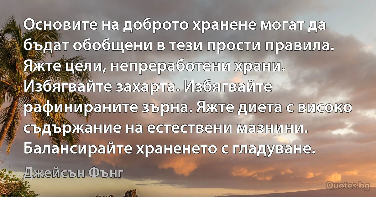 Основите на доброто хранене могат да бъдат обобщени в тези прости правила. Яжте цели, непреработени храни. Избягвайте захарта. Избягвайте рафинираните зърна. Яжте диета с високо съдържание на естествени мазнини. Балансирайте храненето с гладуване. (Джейсън Фънг)