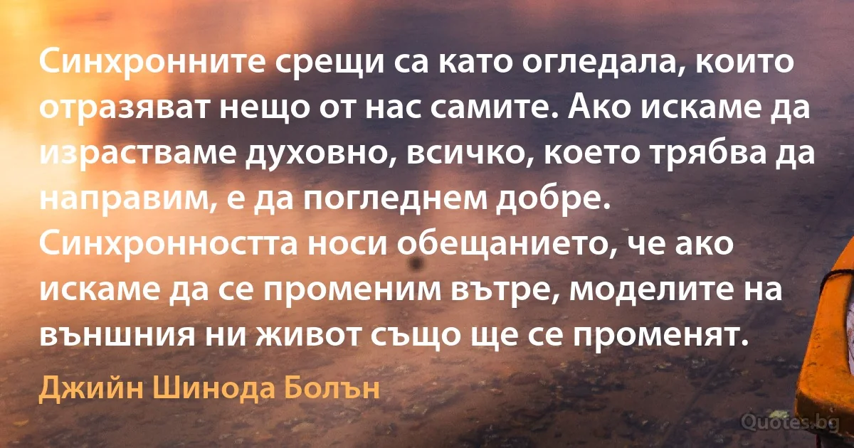 Синхронните срещи са като огледала, които отразяват нещо от нас самите. Ако искаме да израстваме духовно, всичко, което трябва да направим, е да погледнем добре. Синхронността носи обещанието, че ако искаме да се променим вътре, моделите на външния ни живот също ще се променят. (Джийн Шинода Болън)