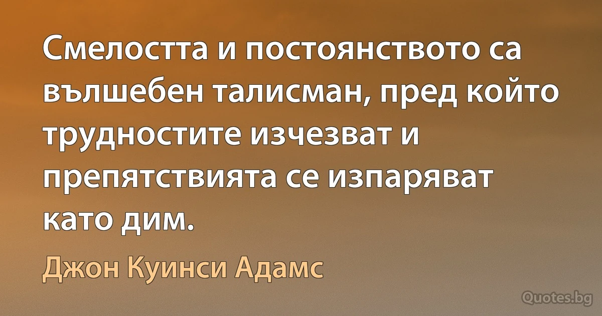 Смелостта и постоянството са вълшебен талисман, пред който трудностите изчезват и препятствията се изпаряват като дим. (Джон Куинси Адамс)