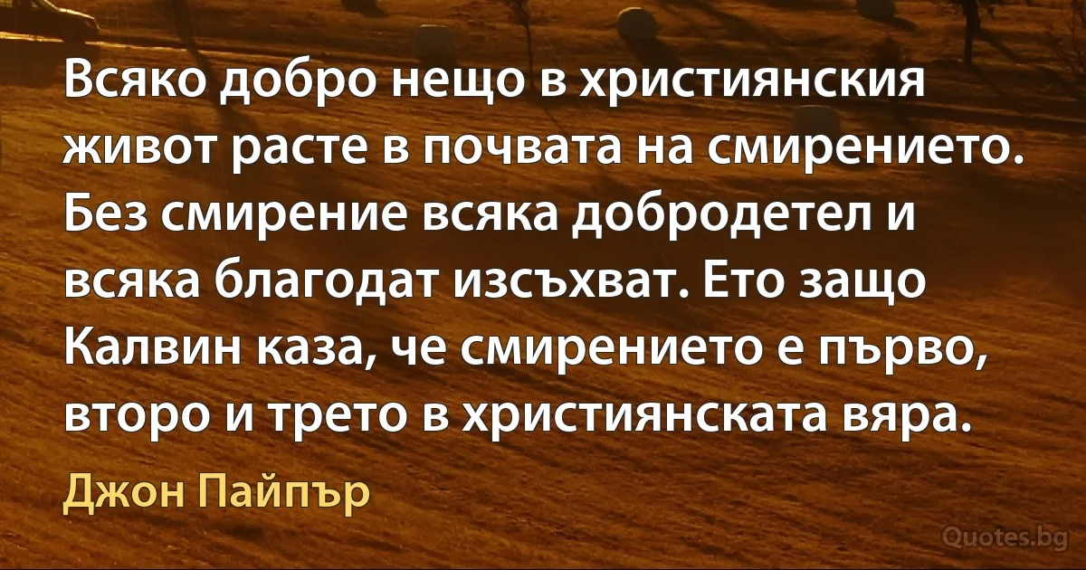 Всяко добро нещо в християнския живот расте в почвата на смирението. Без смирение всяка добродетел и всяка благодат изсъхват. Ето защо Калвин каза, че смирението е първо, второ и трето в християнската вяра. (Джон Пайпър)