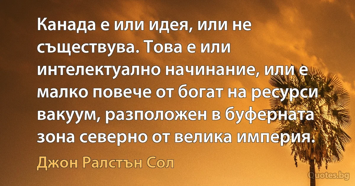 Канада е или идея, или не съществува. Това е или интелектуално начинание, или е малко повече от богат на ресурси вакуум, разположен в буферната зона северно от велика империя. (Джон Ралстън Сол)