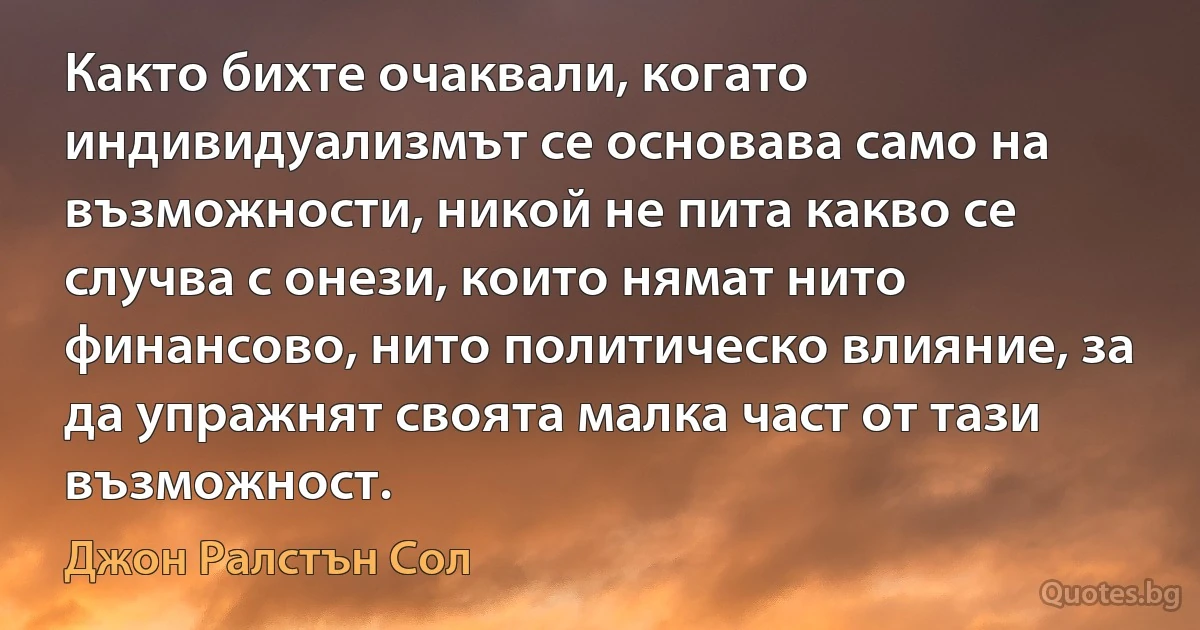 Както бихте очаквали, когато индивидуализмът се основава само на възможности, никой не пита какво се случва с онези, които нямат нито финансово, нито политическо влияние, за да упражнят своята малка част от тази възможност. (Джон Ралстън Сол)