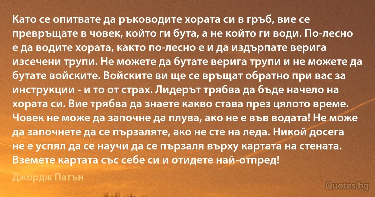 Като се опитвате да ръководите хората си в гръб, вие се превръщате в човек, който ги бута, а не който ги води. По-лесно е да водите хората, както по-лесно е и да издърпате верига изсечени трупи. Не можете да бутате верига трупи и не можете да бутате войските. Войските ви ще се връщат обратно при вас за инструкции - и то от страх. Лидерът трябва да бъде начело на хората си. Вие трябва да знаете какво става през цялото време. Човек не може да започне да плува, ако не е във водата! Не може да започнете да се пързаляте, ако не сте на леда. Никой досега не е успял да се научи да се пързаля върху картата на стената. Вземете картата със себе си и отидете най-отпред! (Джордж Патън)