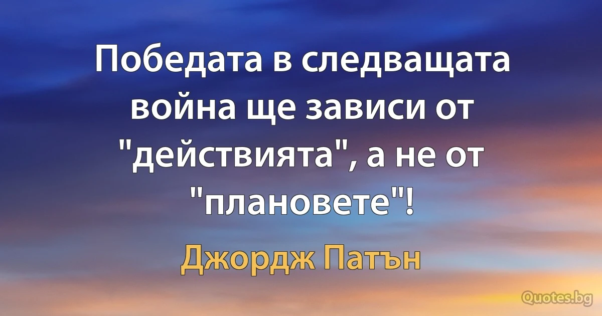 Победата в следващата война ще зависи от "действията", а не от "плановете"! (Джордж Патън)