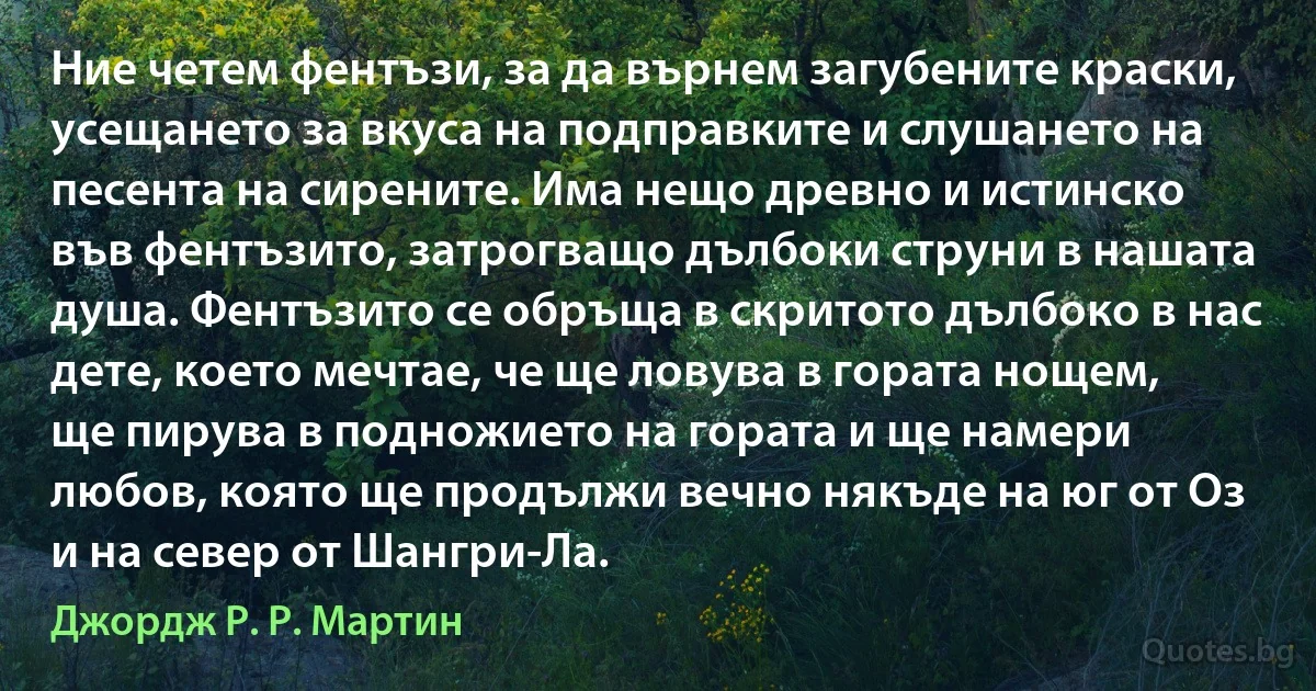 Ние четем фентъзи, за да върнем загубените краски, усещането за вкуса на подправките и слушането на песента на сирените. Има нещо древно и истинско във фентъзито, затрогващо дълбоки струни в нашата душа. Фентъзито се обръща в скритото дълбоко в нас дете, което мечтае, че ще ловува в гората нощем, ще пирува в подножието на гората и ще намери любов, която ще продължи вечно някъде на юг от Оз и на север от Шангри-Ла. (Джордж Р. Р. Мартин)