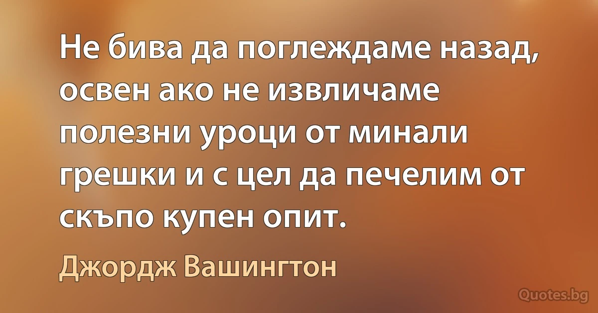 Не бива да поглеждаме назад, освен ако не извличаме полезни уроци от минали грешки и с цел да печелим от скъпо купен опит. (Джордж Вашингтон)