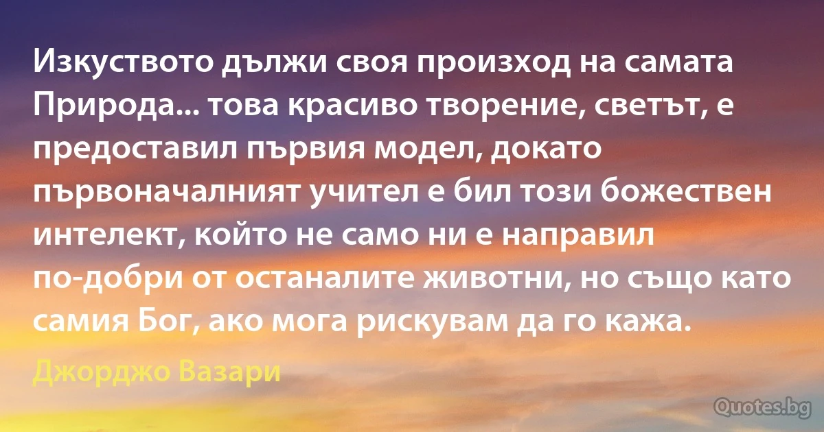 Изкуството дължи своя произход на самата Природа... това красиво творение, светът, е предоставил първия модел, докато първоначалният учител е бил този божествен интелект, който не само ни е направил по-добри от останалите животни, но също като самия Бог, ако мога рискувам да го кажа. (Джорджо Вазари)