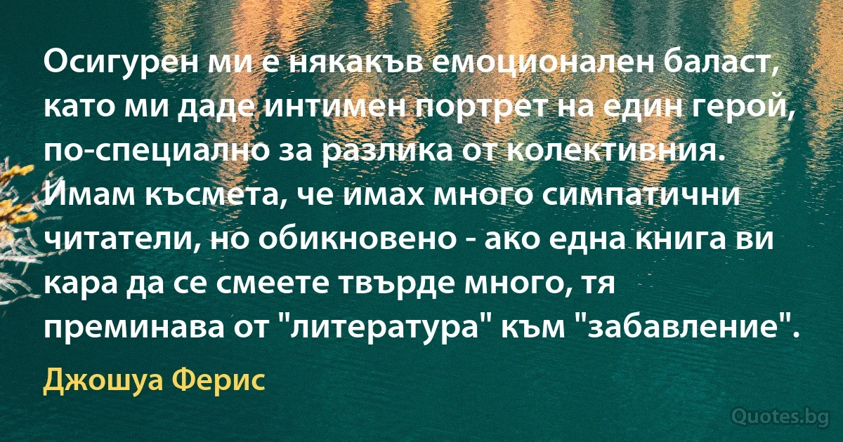 Осигурен ми е някакъв емоционален баласт, като ми даде интимен портрет на един герой, по-специално за разлика от колективния. Имам късмета, че имах много симпатични читатели, но обикновено - ако една книга ви кара да се смеете твърде много, тя преминава от "литература" към "забавление". (Джошуа Ферис)