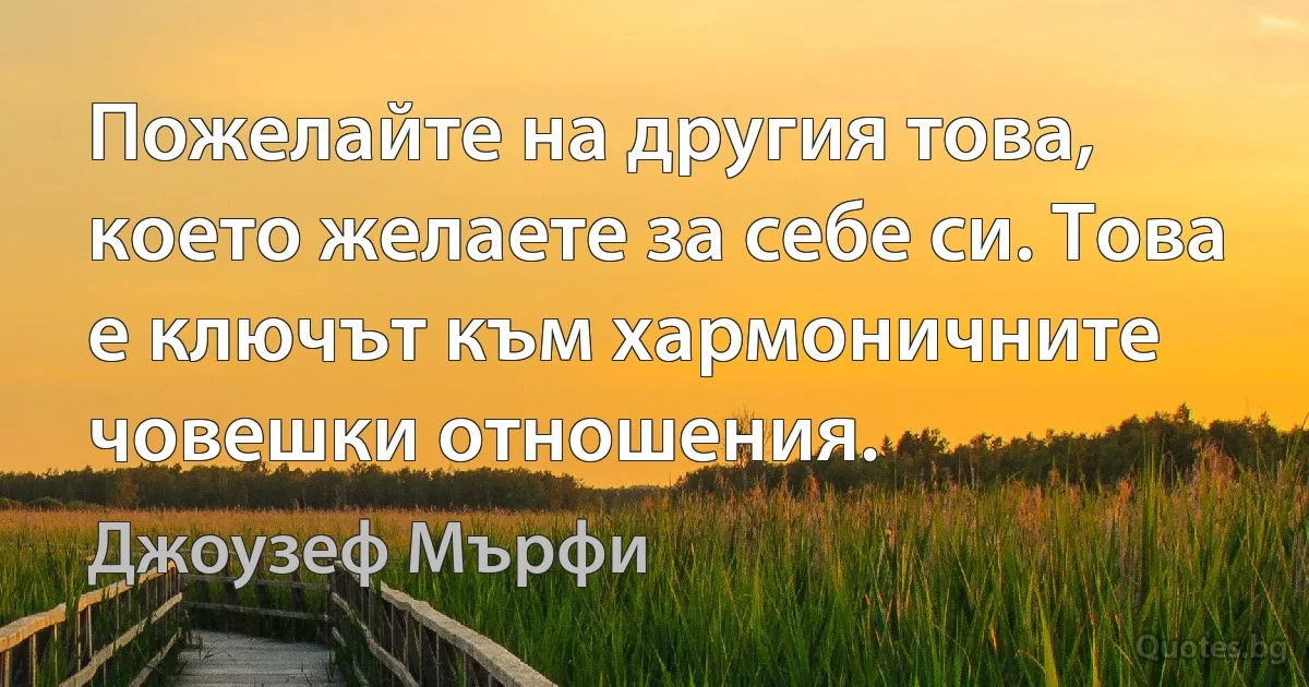 Пожелайте на другия това, което желаете за себе си. Това е ключът към хармоничните човешки отношения. (Джоузеф Мърфи)