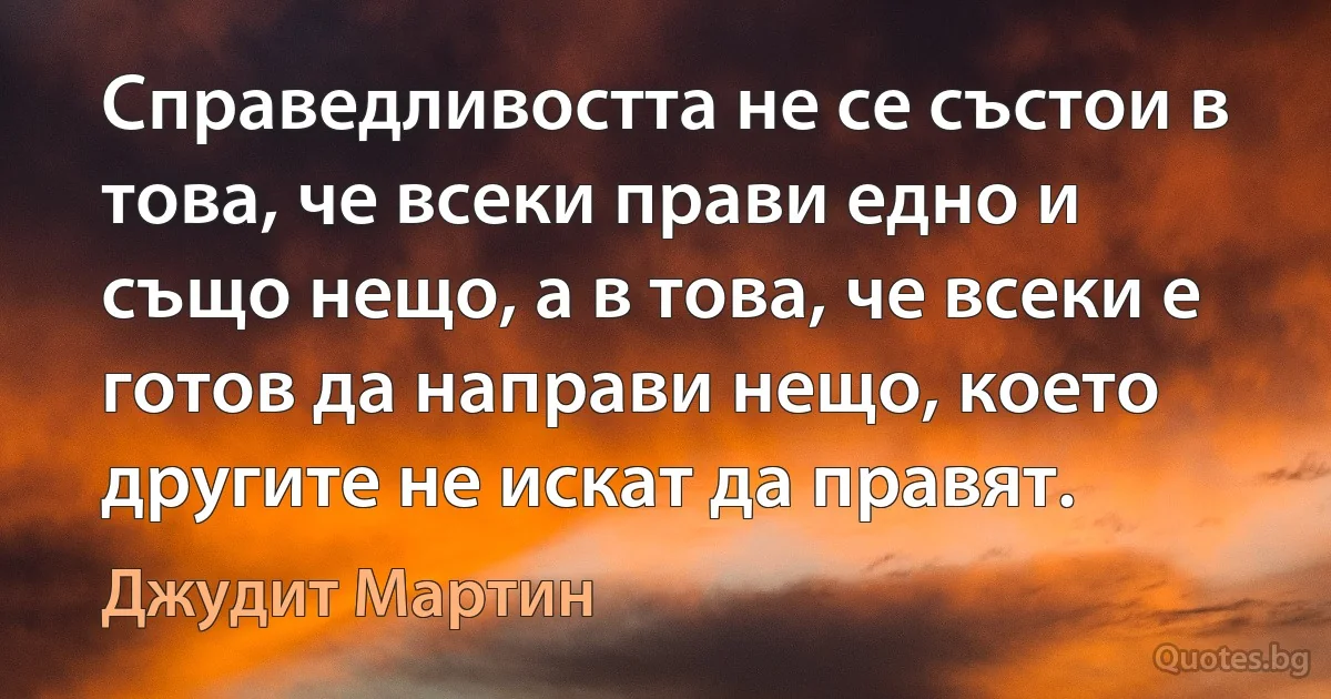 Справедливостта не се състои в това, че всеки прави едно и също нещо, а в това, че всеки е готов да направи нещо, което другите не искат да правят. (Джудит Мартин)