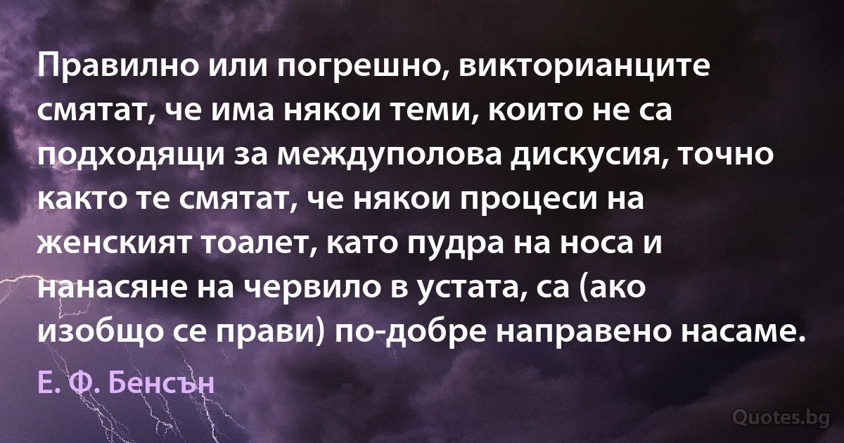 Правилно или погрешно, викторианците смятат, че има някои теми, които не са подходящи за междуполова дискусия, точно както те смятат, че някои процеси на женският тоалет, като пудра на носа и нанасяне на червило в устата, са (ако изобщо се прави) по-добре направено насаме. (Е. Ф. Бенсън)