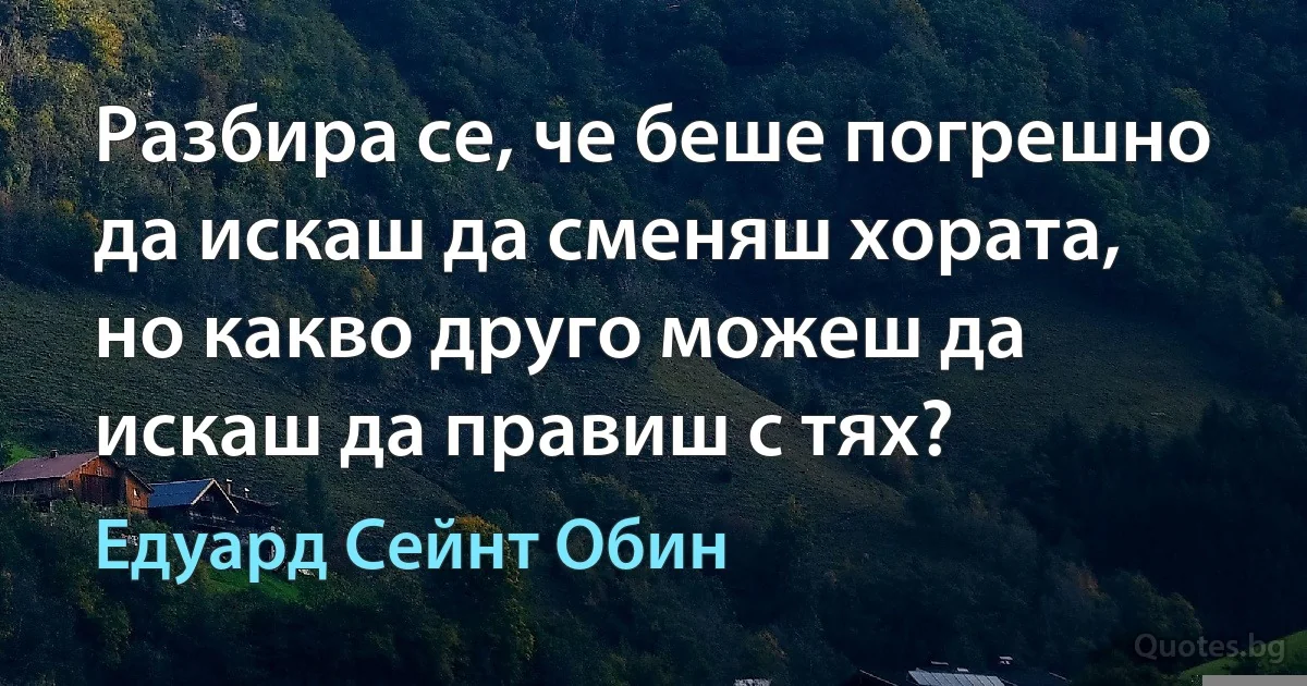 Разбира се, че беше погрешно да искаш да сменяш хората, но какво друго можеш да искаш да правиш с тях? (Едуард Сейнт Обин)