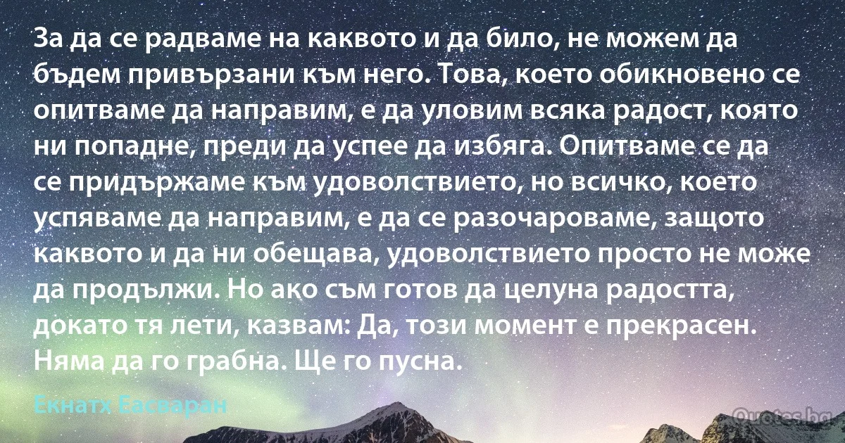 За да се радваме на каквото и да било, не можем да бъдем привързани към него. Това, което обикновено се опитваме да направим, е да уловим всяка радост, която ни попадне, преди да успее да избяга. Опитваме се да се придържаме към удоволствието, но всичко, което успяваме да направим, е да се разочароваме, защото каквото и да ни обещава, удоволствието просто не може да продължи. Но ако съм готов да целуна радостта, докато тя лети, казвам: Да, този момент е прекрасен. Няма да го грабна. Ще го пусна. (Екнатх Еасваран)