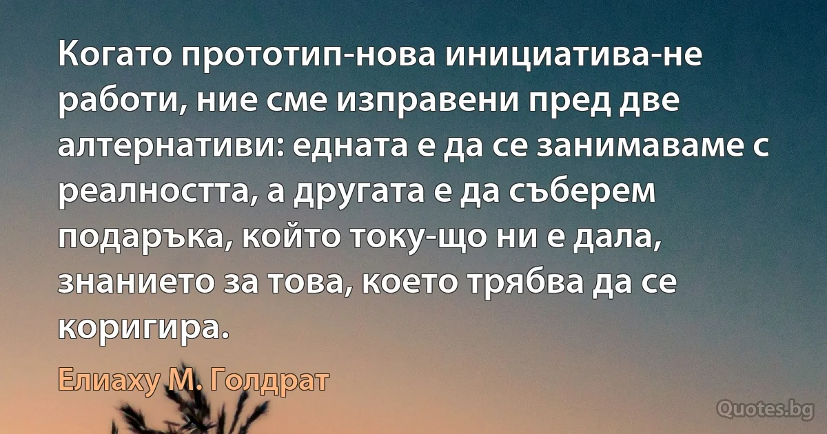 Когато прототип-нова инициатива-не работи, ние сме изправени пред две алтернативи: едната е да се занимаваме с реалността, а другата е да съберем подаръка, който току-що ни е дала, знанието за това, което трябва да се коригира. (Елиаху М. Голдрат)