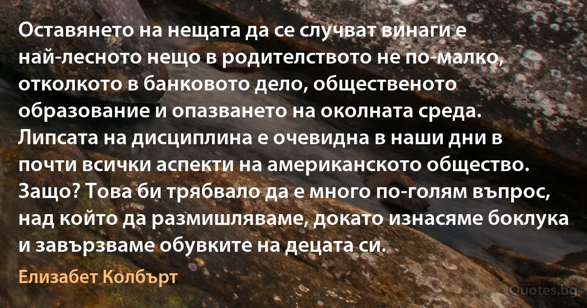 Оставянето на нещата да се случват винаги е най-лесното нещо в родителството не по-малко, отколкото в банковото дело, общественото образование и опазването на околната среда. Липсата на дисциплина е очевидна в наши дни в почти всички аспекти на американското общество. Защо? Това би трябвало да е много по-голям въпрос, над който да размишляваме, докато изнасяме боклука и завързваме обувките на децата си. (Елизабет Колбърт)