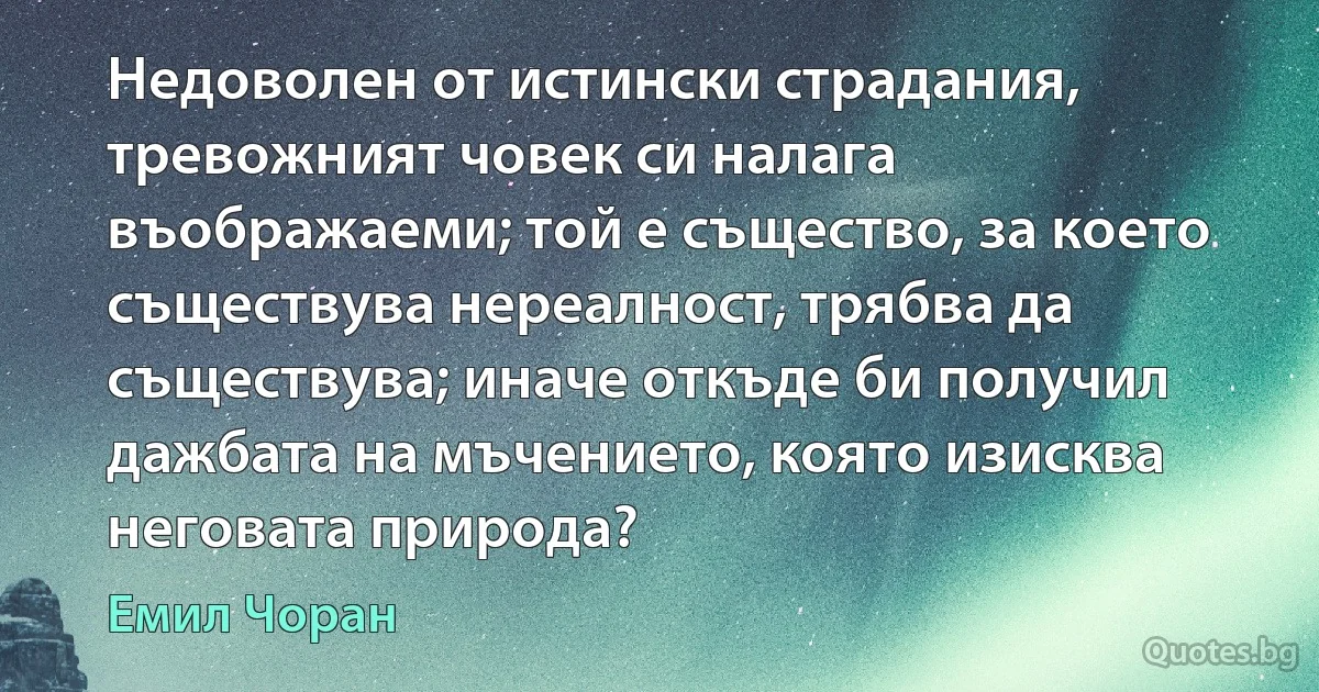 Недоволен от истински страдания, тревожният човек си налага въображаеми; той е същество, за което съществува нереалност, трябва да съществува; иначе откъде би получил дажбата на мъчението, която изисква неговата природа? (Емил Чоран)