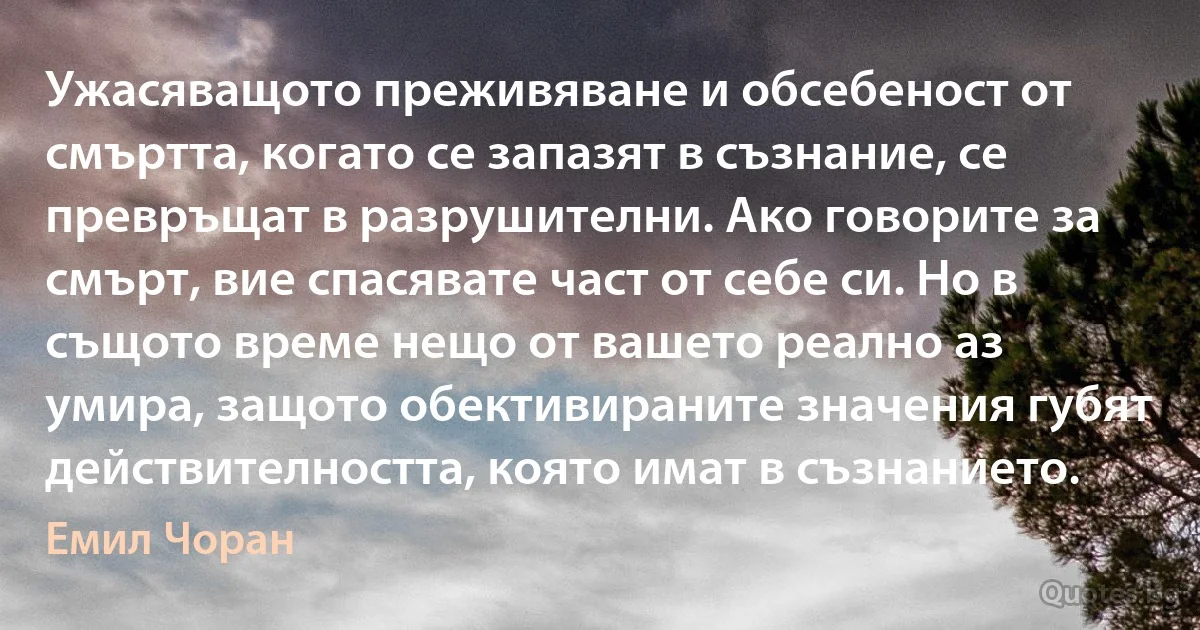 Ужасяващото преживяване и обсебеност от смъртта, когато се запазят в съзнание, се превръщат в разрушителни. Ако говорите за смърт, вие спасявате част от себе си. Но в същото време нещо от вашето реално аз умира, защото обективираните значения губят действителността, която имат в съзнанието. (Емил Чоран)