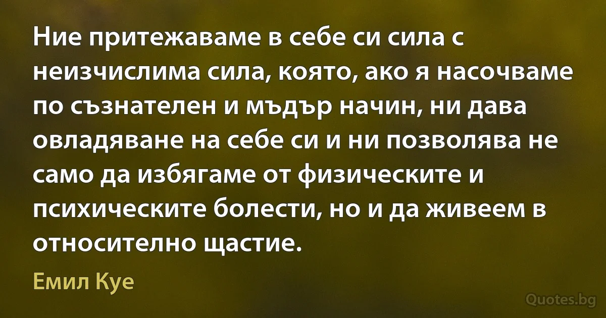 Ние притежаваме в себе си сила с неизчислима сила, която, ако я насочваме по съзнателен и мъдър начин, ни дава овладяване на себе си и ни позволява не само да избягаме от физическите и психическите болести, но и да живеем в относително щастие. (Емил Куе)