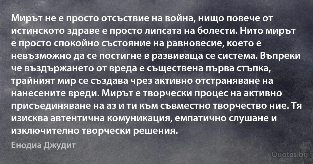 Мирът не е просто отсъствие на война, нищо повече от истинското здраве е просто липсата на болести. Нито мирът е просто спокойно състояние на равновесие, което е невъзможно да се постигне в развиваща се система. Въпреки че въздържането от вреда е съществена първа стъпка, трайният мир се създава чрез активно отстраняване на нанесените вреди. Мирът е творчески процес на активно присъединяване на аз и ти към съвместно творчество ние. Тя изисква автентична комуникация, емпатично слушане и изключително творчески решения. (Енодиа Джудит)