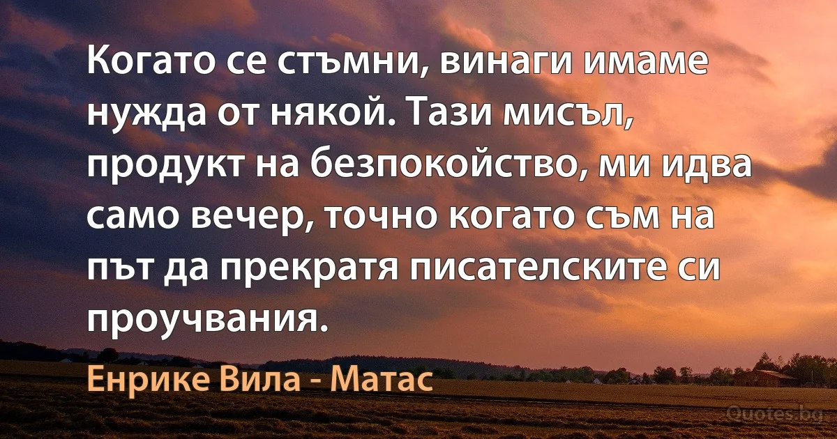 Когато се стъмни, винаги имаме нужда от някой. Тази мисъл, продукт на безпокойство, ми идва само вечер, точно когато съм на път да прекратя писателските си проучвания. (Енрике Вила - Матас)