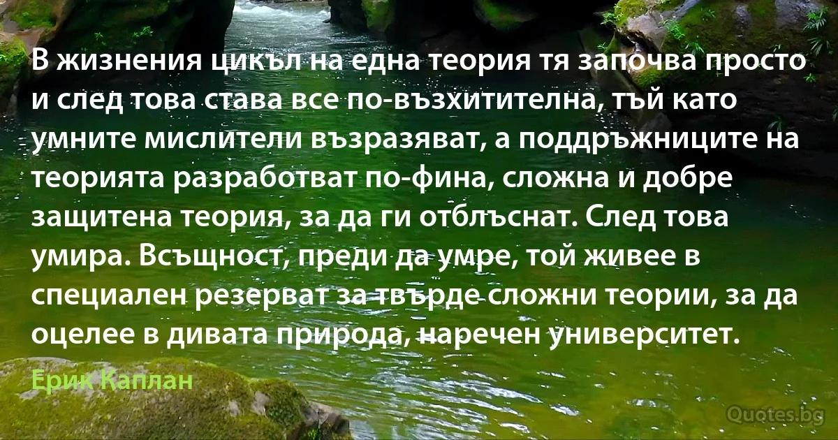 В жизнения цикъл на една теория тя започва просто и след това става все по-възхитителна, тъй като умните мислители възразяват, а поддръжниците на теорията разработват по-фина, сложна и добре защитена теория, за да ги отблъснат. След това умира. Всъщност, преди да умре, той живее в специален резерват за твърде сложни теории, за да оцелее в дивата природа, наречен университет. (Ерик Каплан)