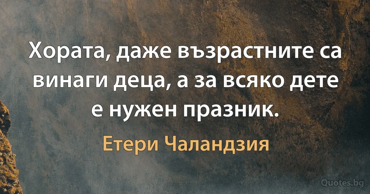 Хората, даже възрастните са винаги деца, а за всяко дете е нужен празник. (Етери Чаландзия)