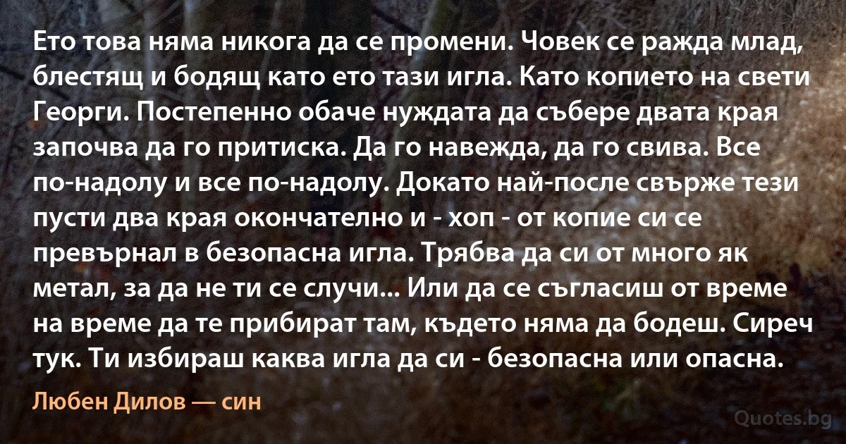 Ето това няма никога да се промени. Човек се ражда млад, блестящ и бодящ като ето тази игла. Като копието на свети Георги. Постепенно обаче нуждата да събере двата края започва да го притиска. Да го навежда, да го свива. Все по-надолу и все по-надолу. Докато най-после свърже тези пусти два края окончателно и - хоп - от копие си се превърнал в безопасна игла. Трябва да си от много як метал, за да не ти се случи... Или да се съгласиш от време на време да те прибират там, където няма да бодеш. Сиреч тук. Ти избираш каква игла да си - безопасна или опасна. (Любен Дилов — син)