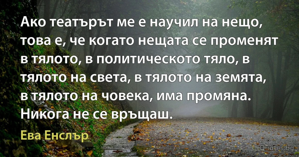 Ако театърът ме е научил на нещо, това е, че когато нещата се променят в тялото, в политическото тяло, в тялото на света, в тялото на земята, в тялото на човека, има промяна. Никога не се връщаш. (Ева Енслър)